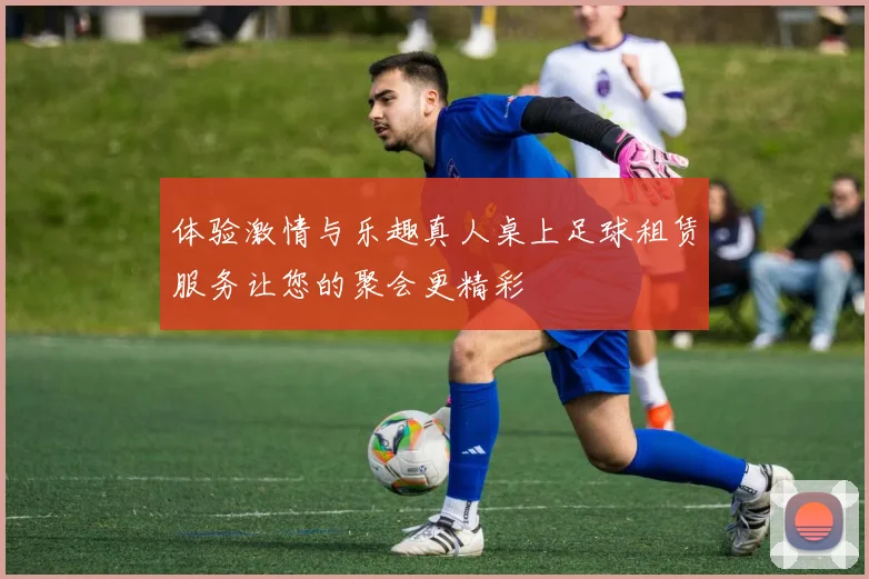 体验激情与乐趣真人桌上足球租赁服务让您的聚会更精彩