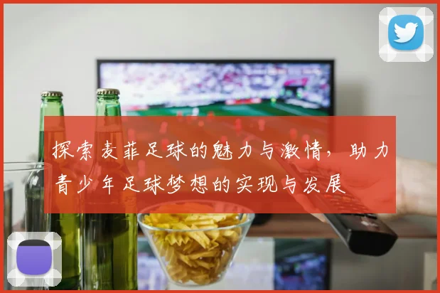 探索麦菲足球的魅力与激情，助力青少年足球梦想的实现与发展