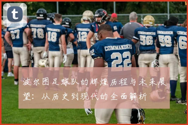 波尔图足球队的辉煌历程与未来展望：从历史到现代的全面解析