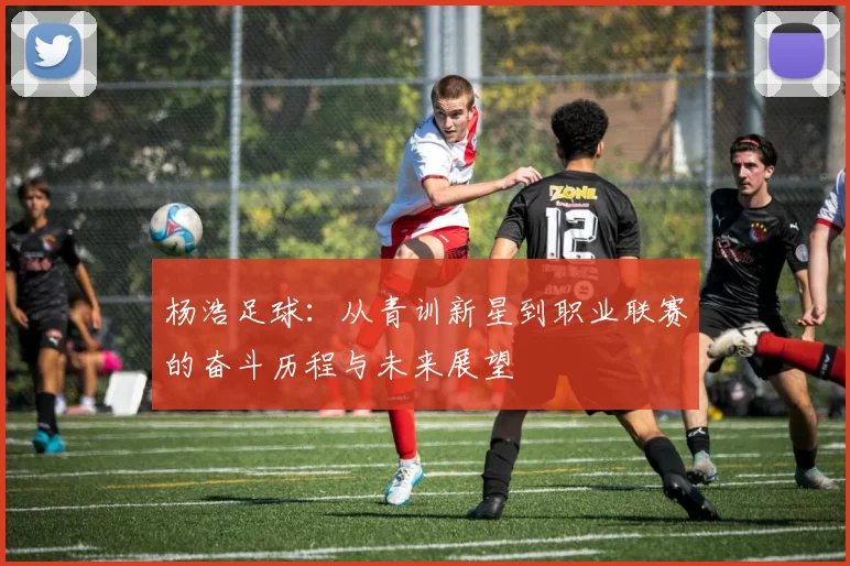 杨浩足球：从青训新星到职业联赛的奋斗历程与未来展望